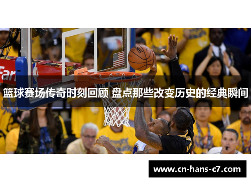 篮球赛场传奇时刻回顾 盘点那些改变历史的经典瞬间