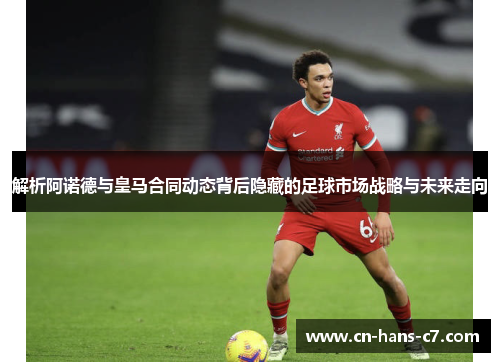 解析阿诺德与皇马合同动态背后隐藏的足球市场战略与未来走向