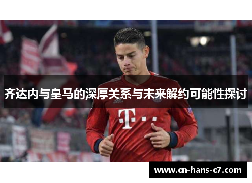 齐达内与皇马的深厚关系与未来解约可能性探讨