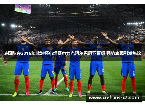 法国队在2016年欧洲杯小组赛中力克阿尔巴尼亚晋级 强势表现引发热议 法国队在2016年欧洲杯小组赛中力克阿尔巴尼亚晋级 强势表现引发热议