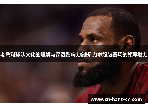 老詹对球队文化的理解与深远影响力剖析 力求超越赛场的领导魅力